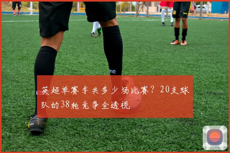 英超单赛季共多少场比赛？20支球队的38轮竞争全透视
