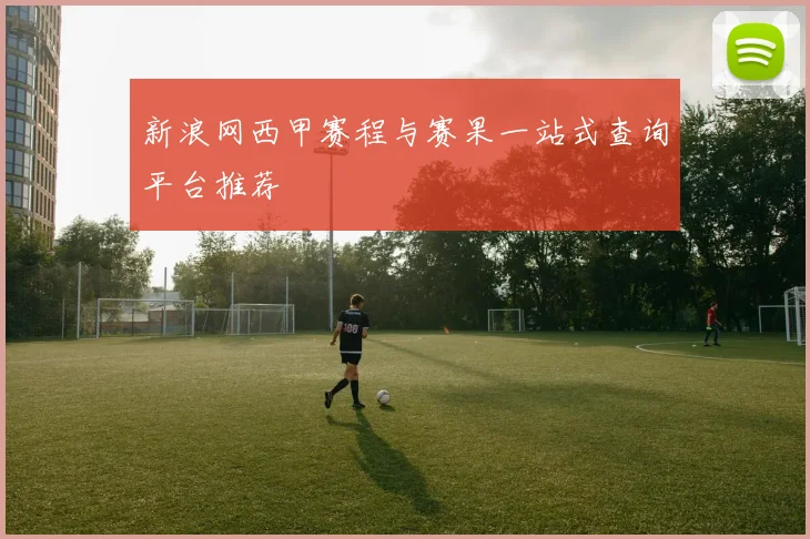新浪网西甲赛程与赛果一站式查询平台推荐
