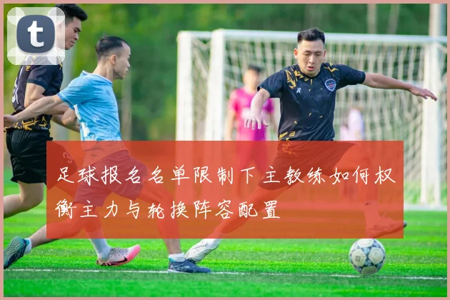 足球报名名单限制下主教练如何权衡主力与轮换阵容配置