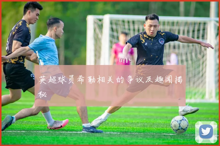 英超球员希勒相关的争议及趣闻揭秘