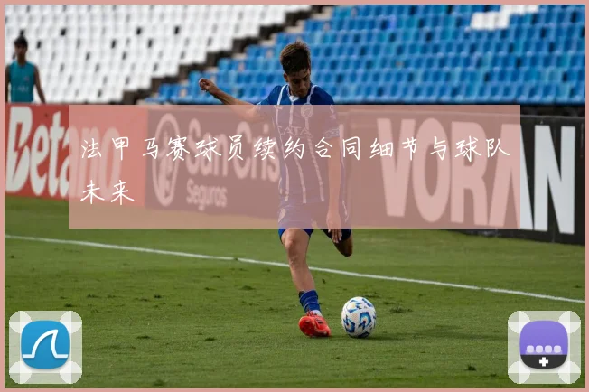 法甲马赛球员续约合同细节与球队未来